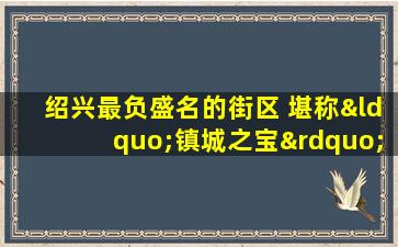 绍兴最负盛名的街区 堪称“镇城之宝” 引